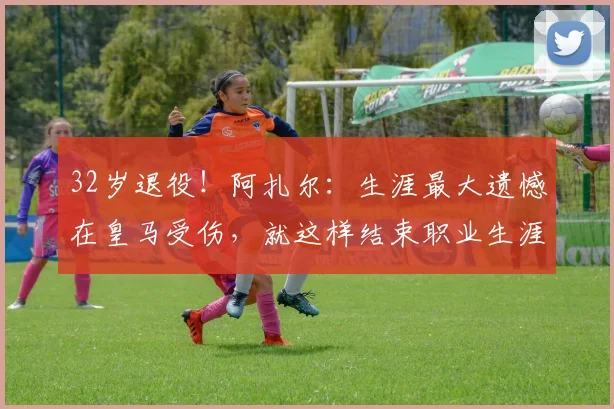 32岁退役！阿扎尔：生涯最大遗憾在皇马受伤，就这样结束职业生涯