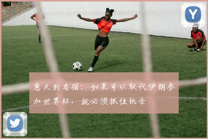 意大利名宿：如果可以取代伊朗参加世界杯，就必须抓住机会